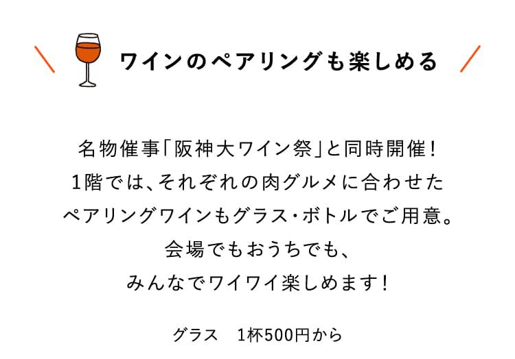 ワインのペアリングも楽しめる 名物催事「阪神大ワイン祭」と同時開催！1階では、それぞれの肉グルメに合わせたペアリングワインもグラス・ボトルでご用意。会場でもおうちでも、みんなでワイワイ楽しめます！グラス 1杯500円から