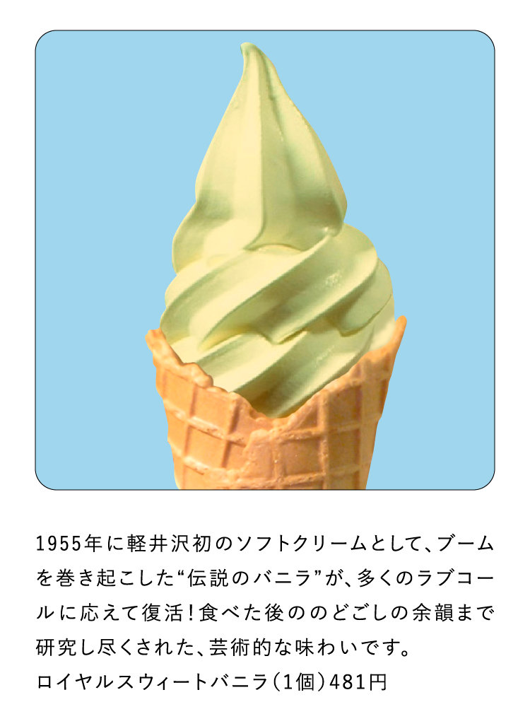 1955年に軽井沢初のソフトクリームとして、ブームを巻き起こした“伝説のバニラ”が、多くのラブコールに応えて復活！食べた後ののどごしの余韻まで研究し尽くされた、芸術的な味わいです。ロイヤルスウィートバニラ（1個）481円