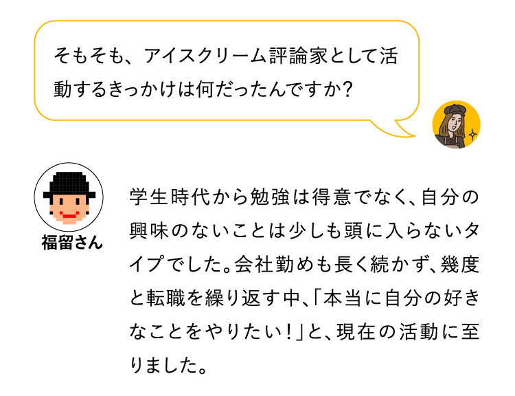 そもそも、アイスクリーム評論家として活動するきっかけは何だったんですか？学生時代から勉強は得意でなく、自分の興味のないことは少しも頭に入らないタイプでした。会社勤めも長く続かず、幾度と転職を繰り返す中、「本当に自分の好きなことをやりたい！」と、現在の活動に至りました。