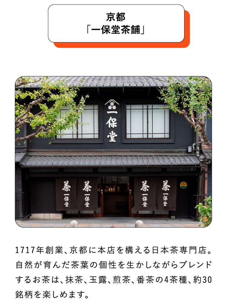 京都「一保堂茶舗」1717年創業、京都に本店を構える日本茶専門店。自然が育んだ茶葉の個性を生かしながらブレンドするお茶は、抹茶、玉露、煎茶、番茶の4茶種、約30銘柄を楽しめます。