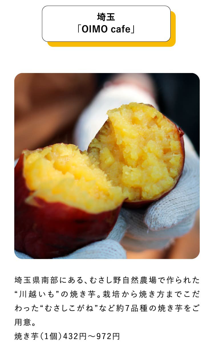 埼玉「OIMO cafe」埼玉県南部にある、むさし野自然農場で作られた“川越いも”の焼き芋。栽培から焼き方までこだわった“むさしこがね”など約7品種の焼き芋をご用意。焼き芋（1個）432円～972円