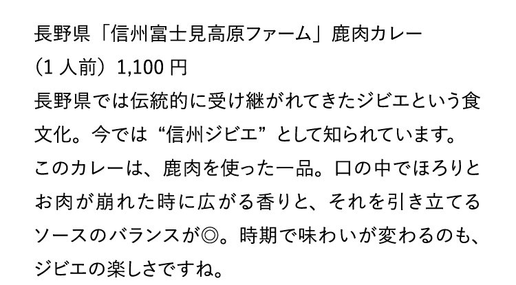 長野県「信州富士見高原ファーム」鹿肉カレー（1人前）1,100円 長野県では伝統的に受け継がれてきたジビエという食文化。今では“信州ジビエ”として知られています。このカレーは、鹿肉を使った一品。口の中でほろりとお肉が崩れた時に広がる香りと、それを引き立てるソースのバランスが◎。時期で味わいが変わるのも、ジビエの楽しさですね。ぜひ様ざまな季節のお肉を食べ比べてください。