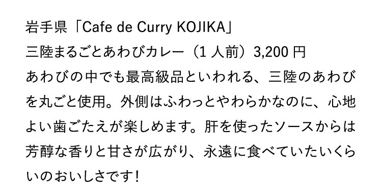 岩手県「Cafe de Curry KOJIKA」三陸まるごとあわびカレー（1人前）3,200円 あわびの中でも最高級品といわれる、三陸のあわびを丸ごと使用。外側はふわっとやわらかなのに、心地よい歯ごたえが楽しめます。肝を使ったソースからは芳醇な香りと甘さが広がり、永遠に食べていたいくらいのおいしさです！