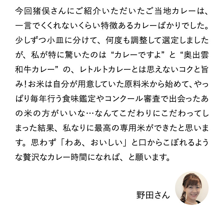 今回猪俣さんにご紹介いただいたご当地カレーは、一言でくくれないくらい特徴あるカレーばかりでした。少しずつ小皿に分けて、何度も調整して選定しましたが、私が特に驚いたのは“カレーですよ”と“奥出雲和牛カレー”の、レトルトカレーとは思えないコクと旨み！お米は自分が用意していた原料米から始めて、やっぱり毎年行う食味鑑定やコンクール審査で出会ったあの米の方がいいな・・・なんてこだわりにこだわってしまった結果、私なりに最高の専用米ができたと思います。思わず「わあ、おいしい」と口からこぼれるような贅沢なカレー時間になれば、と願います。野田さん