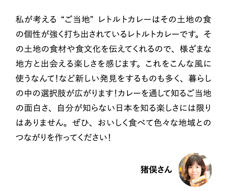 私が考える“ご当地”レトルトカレーはその土地の食の個性が強く打ち出されているレトルトカレーです。その土地の食材や食文化を伝えてくれるので、様ざまな地方と出会える楽しさを感じます。これをこんな風に使うなんて！など新しい発見をするものも多く、暮らしの中の選択肢が広がります！カレーを通して知るご当地の面白さ、自分が知らない日本を知る楽しさには限りはありません。ぜひ、おいしく食べて色々な地域とのつながりを作ってください！ 猪俣さん