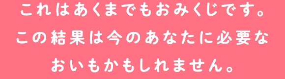 これはあくまでもおみくじです。
                                        この結果は今のあなたに必要な
                                        おいもかもしれません。