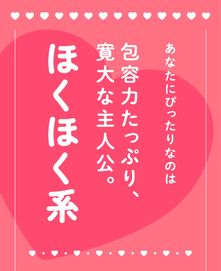 あなたにぴったりなのは
                                包容力たっぷり、
                                寛大な主人公。
                                ほくほく系