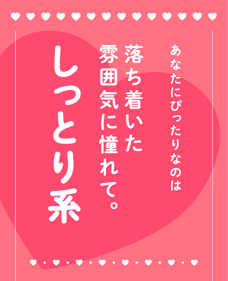 あなたにぴったりなのは
                                落ち着いた
                                雰囲気に憧れて。
                                しっとり系
