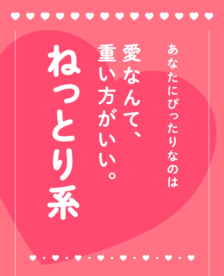 あなたにぴったりなのは
                                愛なんて、
                                重い方がいい。
                                ねっとり系