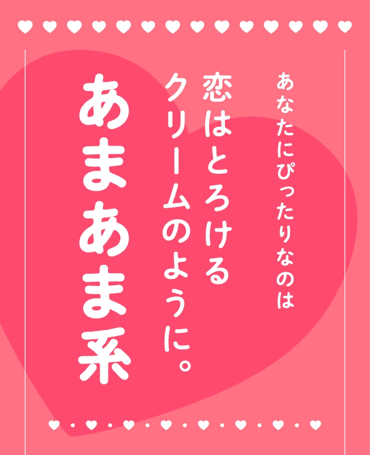 あなたにぴったりなのは
                                恋はとろける
                                クリームのように。
                                あまあま系