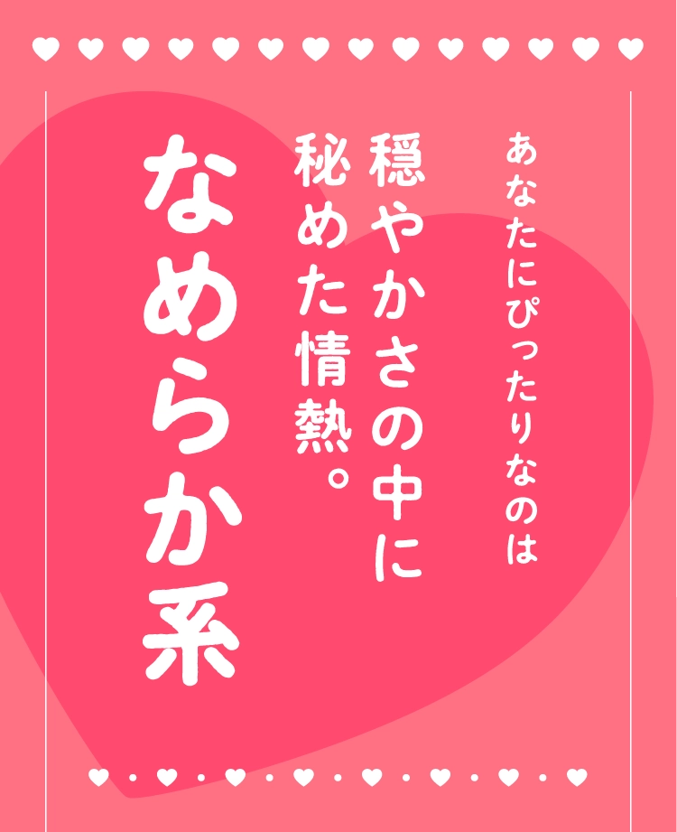 あなたにぴったりなのは
                                穏やかさの中に
                                秘めた情熱。
                                なめらか系